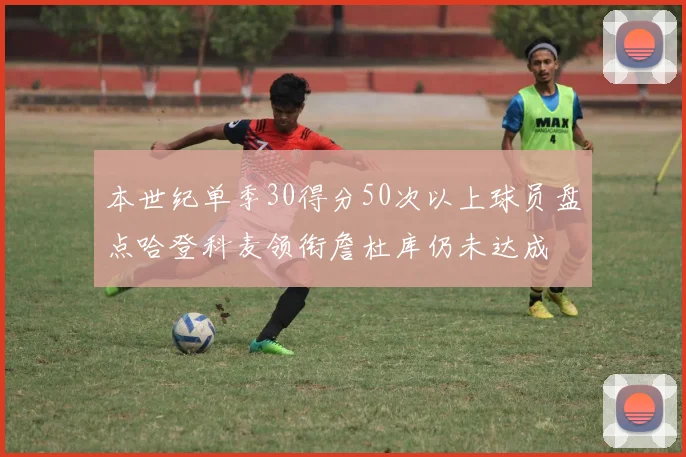 本世纪单季30得分50次以上球员盘点哈登科麦领衔詹杜库仍未达成