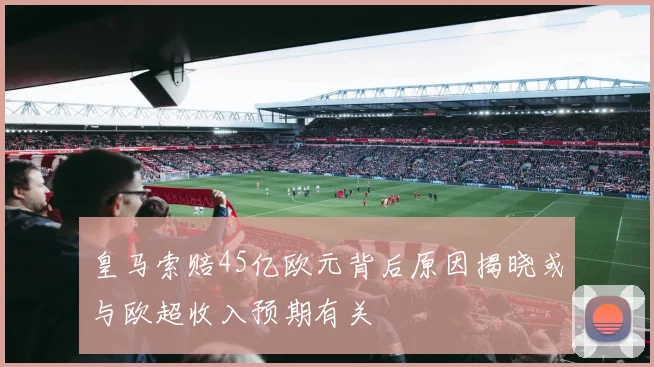 皇马索赔45亿欧元背后原因揭晓或与欧超收入预期有关