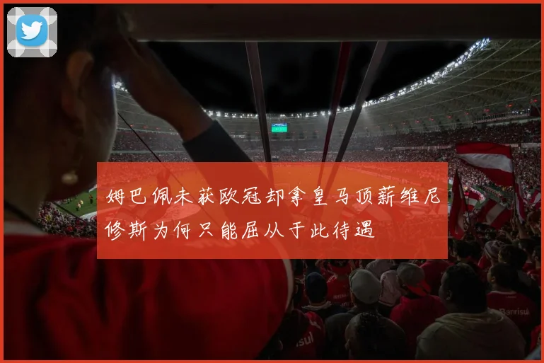 姆巴佩未获欧冠却拿皇马顶薪维尼修斯为何只能屈从于此待遇
