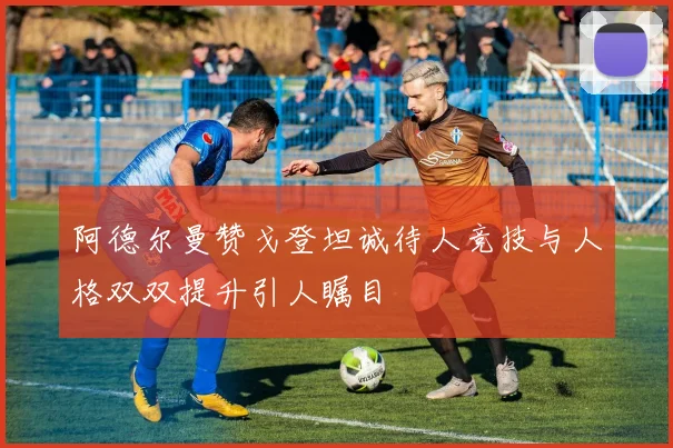 阿德尔曼赞戈登坦诚待人竞技与人格双双提升引人瞩目