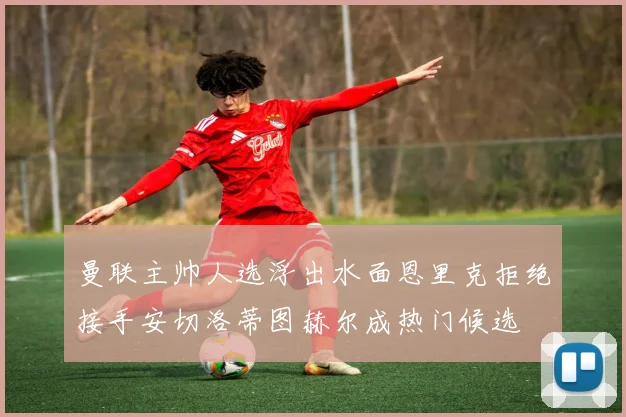 曼联主帅人选浮出水面恩里克拒绝接手安切洛蒂图赫尔成热门候选