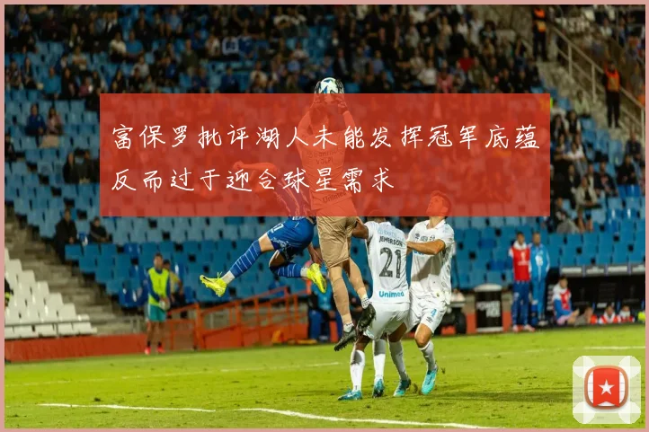 富保罗批评湖人未能发挥冠军底蕴反而过于迎合球星需求