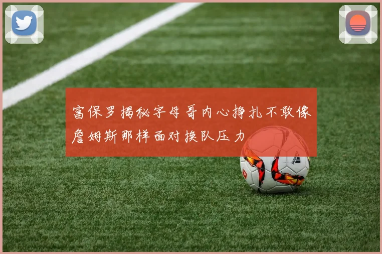 富保罗揭秘字母哥内心挣扎不敢像詹姆斯那样面对换队压力