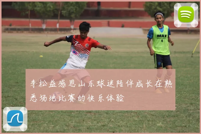 李松益感恩山东球迷陪伴成长在熟悉场地比赛的快乐体验