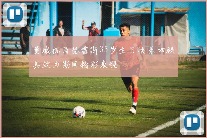 曼城祝马赫雷斯35岁生日快乐回顾其效力期间精彩表现