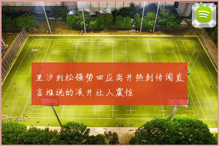 里沙利松强势回应离开热刺传闻直言谁说的滚开让人震惊