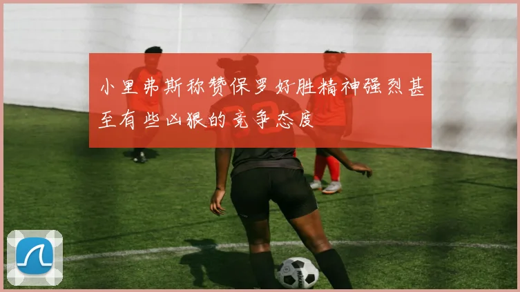 小里弗斯称赞保罗好胜精神强烈甚至有些凶狠的竞争态度