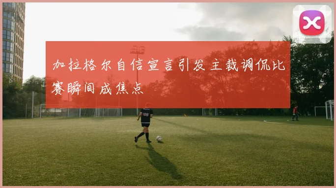 加拉格尔自信宣言引发主裁调侃比赛瞬间成焦点