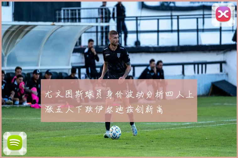 尤文图斯球员身价波动分析四人上涨五人下跌伊尔迪兹创新高