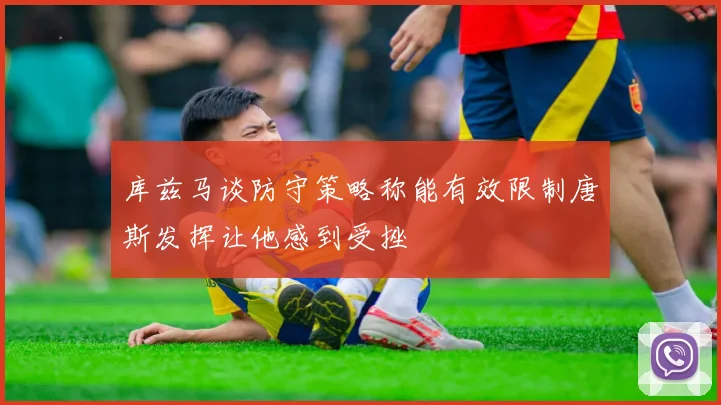 库兹马谈防守策略称能有效限制唐斯发挥让他感到受挫