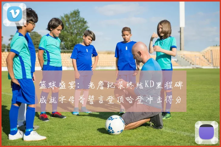 篮球盛宴：老詹纪录终结KD里程碑成就字母哥誓言登顶哈登冲击得分前十