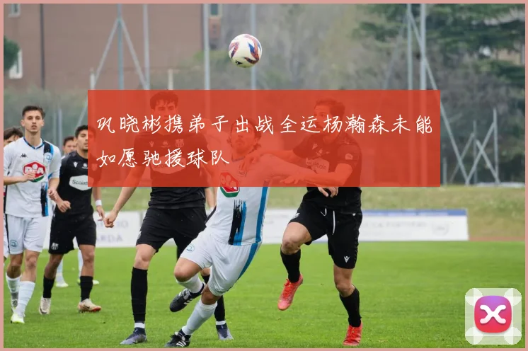 巩晓彬携弟子出战全运杨瀚森未能如愿驰援球队