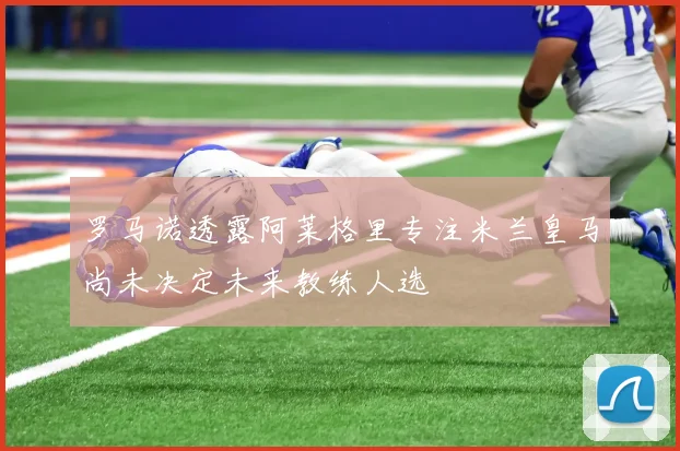 罗马诺透露阿莱格里专注米兰皇马尚未决定未来教练人选