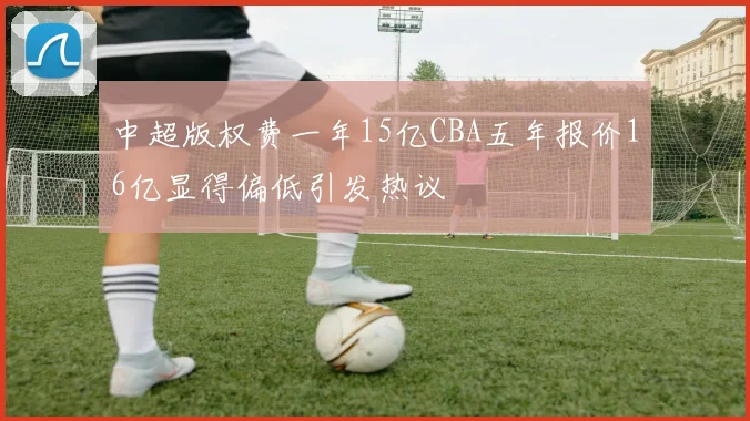 中超版权费一年15亿CBA五年报价16亿显得偏低引发热议