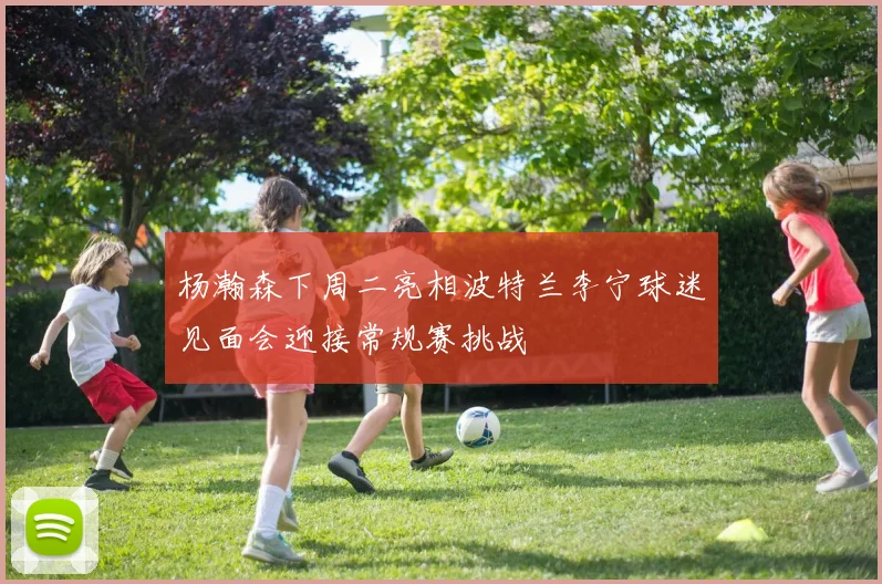 杨瀚森下周二亮相波特兰李宁球迷见面会迎接常规赛挑战