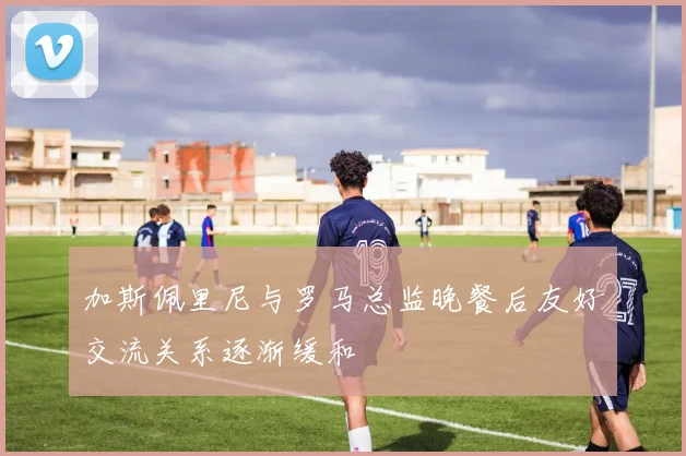 加斯佩里尼与罗马总监晚餐后友好交流关系逐渐缓和