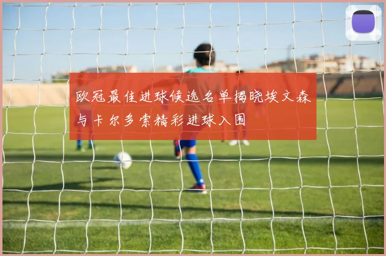 欧冠最佳进球候选名单揭晓埃文森与卡尔多索精彩进球入围