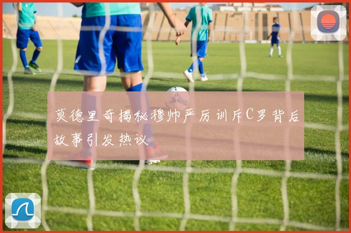 莫德里奇揭秘穆帅严厉训斥C罗背后故事引发热议
