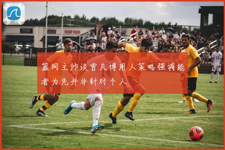 篮网主帅谈曾凡博用人策略强调能者为先并非针对个人