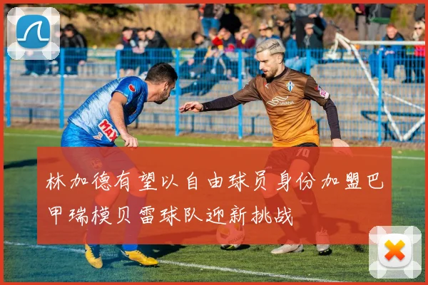 林加德有望以自由球员身份加盟巴甲瑞模贝雷球队迎新挑战