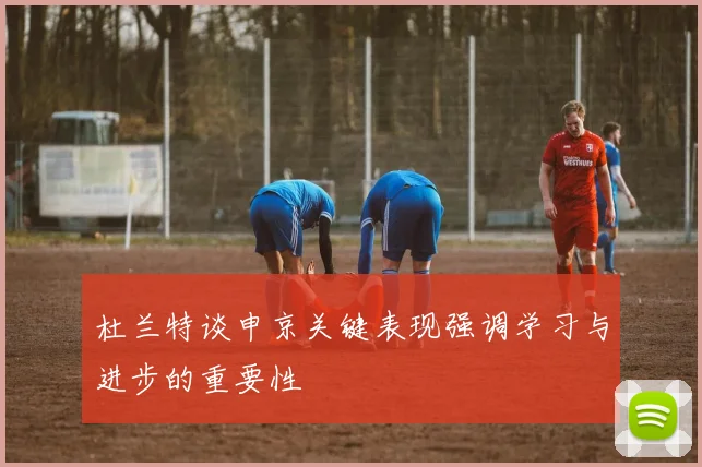 杜兰特谈申京关键表现强调学习与进步的重要性