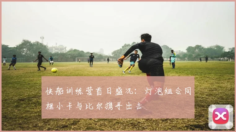 快船训练营首日盛况：灯泡组合同框小卡与比尔携手出击