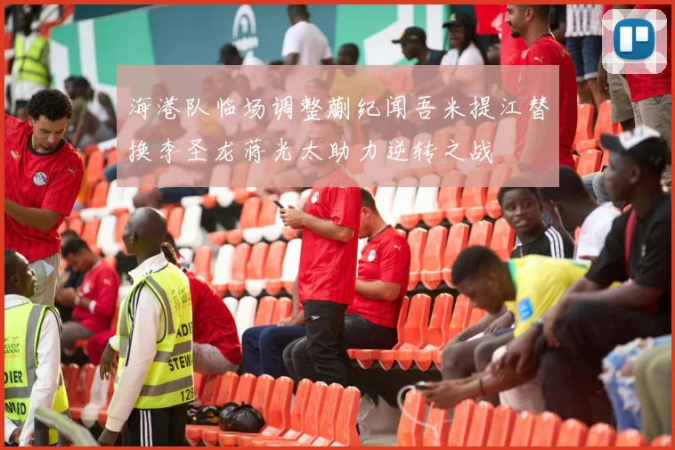 海港队临场调整蒯纪闻吾米提江替换李圣龙蒋光太助力逆转之战