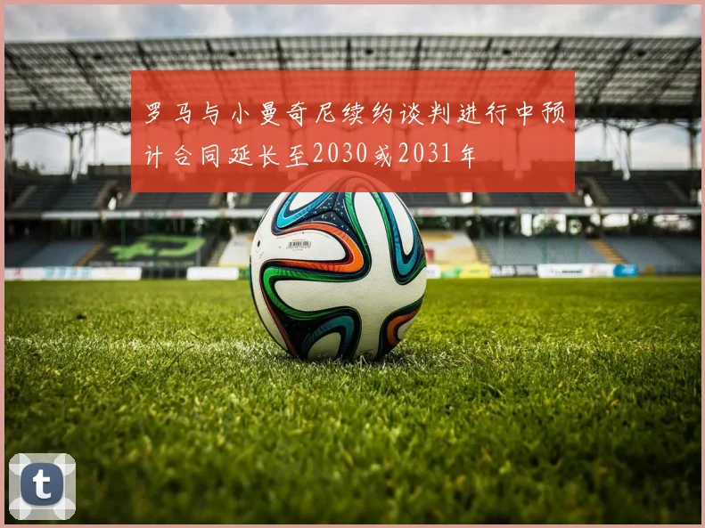 罗马与小曼奇尼续约谈判进行中预计合同延长至2030或2031年