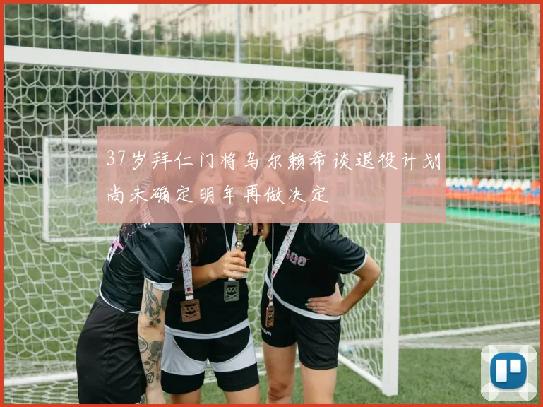 37岁拜仁门将乌尔赖希谈退役计划尚未确定明年再做决定